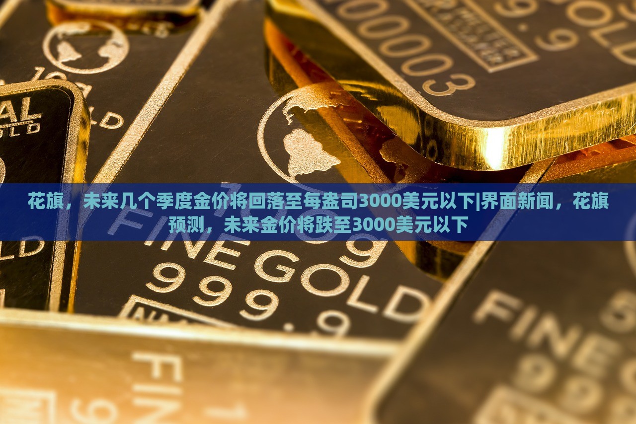 花旗，未来几个季度金价将回落至每盎司3000美元以下|界面新闻，花旗预测，未来金价将跌至3000美元以下