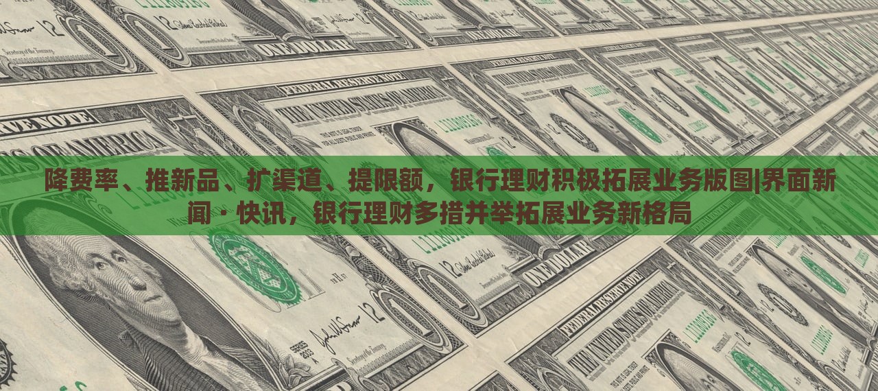 降费率、推新品、扩渠道、提限额，银行理财积极拓展业务版图|界面新闻 · 快讯，银行理财多措并举拓展业务新格局