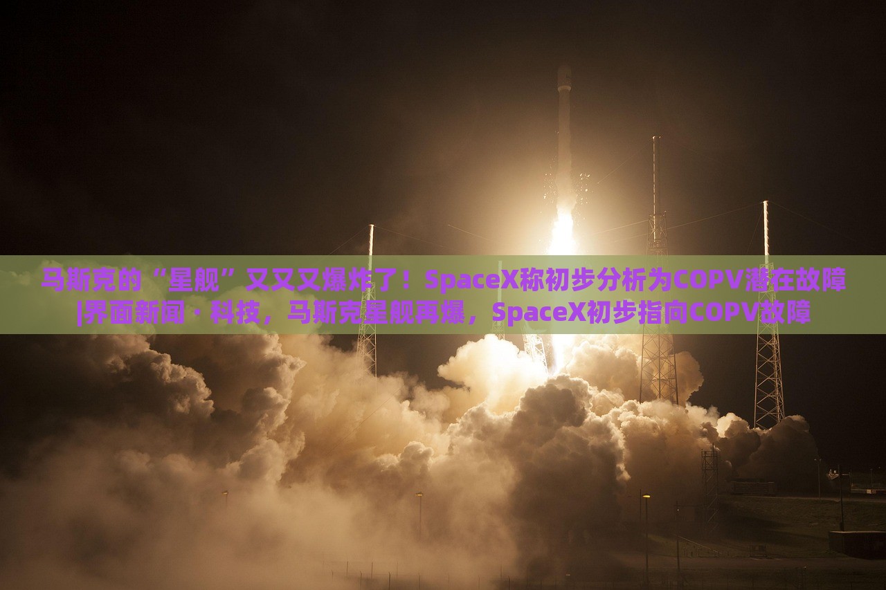 马斯克的“星舰”又又又爆炸了！SpaceX称初步分析为COPV潜在故障|界面新闻 · 科技，马斯克星舰再爆，SpaceX初步指向COPV故障