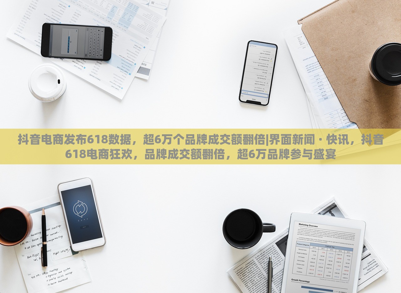 抖音电商发布618数据，超6万个品牌成交额翻倍|界面新闻 · 快讯，抖音618电商狂欢，品牌成交额翻倍，超6万品牌参与盛宴