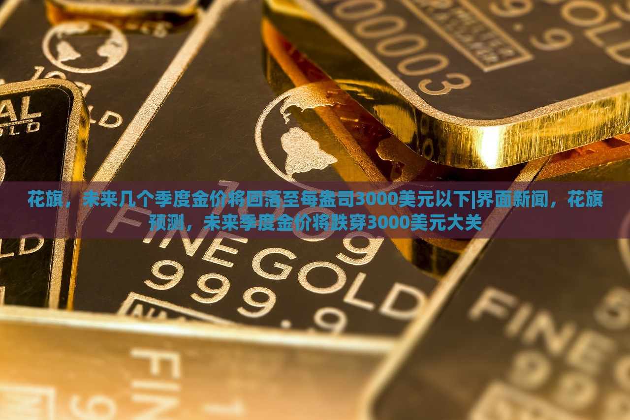 花旗，未来几个季度金价将回落至每盎司3000美元以下|界面新闻，花旗预测，未来季度金价将跌穿3000美元大关