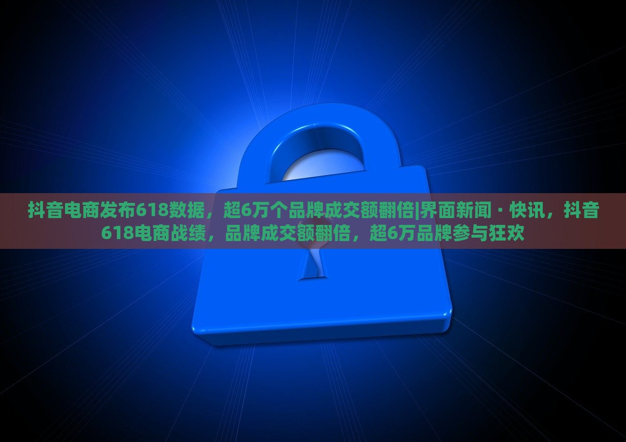 抖音电商发布618数据，超6万个品牌成交额翻倍|界面新闻 · 快讯，抖音618电商战绩，品牌成交额翻倍，超6万品牌参与狂欢