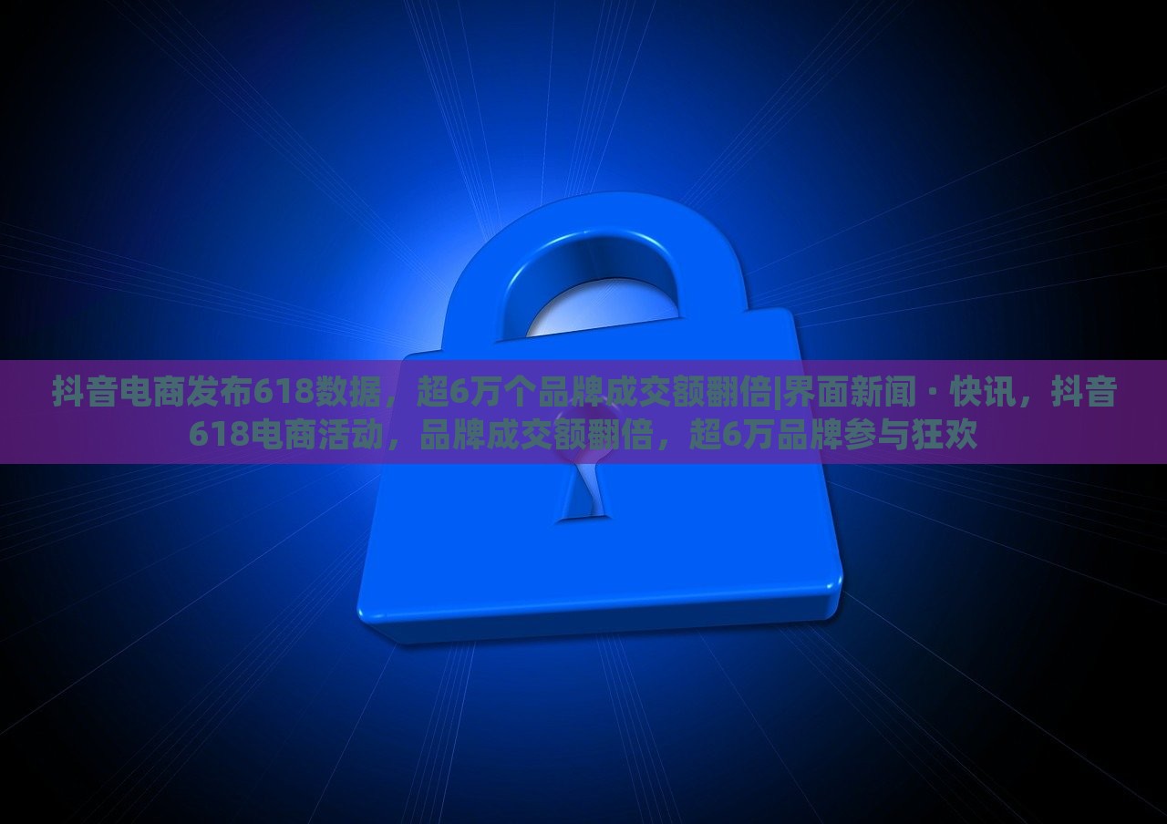抖音电商发布618数据，超6万个品牌成交额翻倍|界面新闻 · 快讯，抖音618电商活动，品牌成交额翻倍，超6万品牌参与狂欢