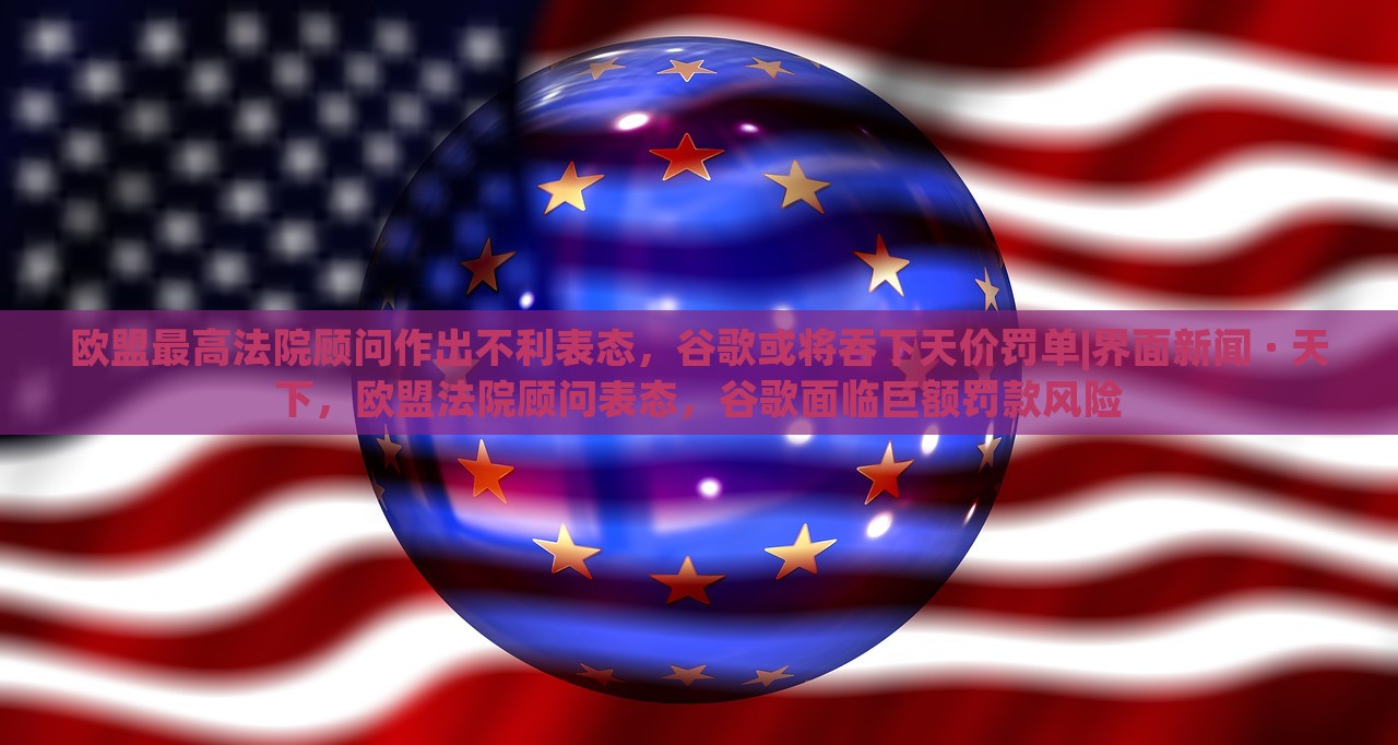 欧盟最高法院顾问作出不利表态，谷歌或将吞下天价罚单|界面新闻 · 天下，欧盟法院顾问表态，谷歌面临巨额罚款风险