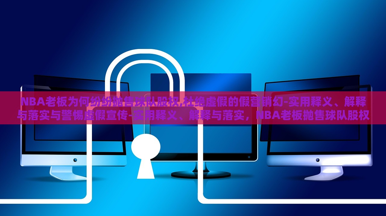 NBA老板为何纷纷抛售球队股权,杜绝虚假的假营销幻-实用释义、解释与落实与警惕虚假宣传-实用释义、解释与落实，NBA老板抛售球队股权背后的真相与虚假营销的警示