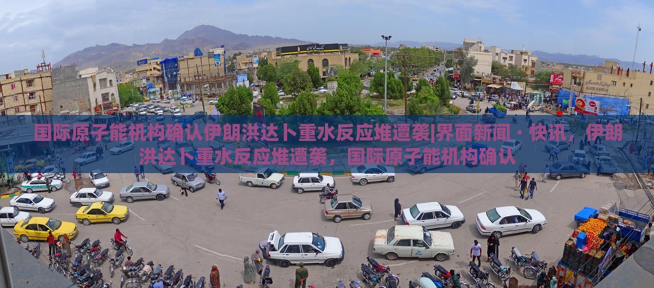 国际原子能机构确认伊朗洪达卜重水反应堆遭袭|界面新闻 · 快讯，伊朗洪达卜重水反应堆遭袭，国际原子能机构确认