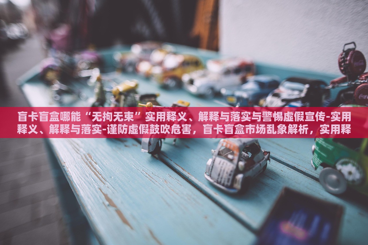 盲卡盲盒哪能“无拘无束”实用释义、解释与落实与警惕虚假宣传-实用释义、解释与落实-谨防虚假鼓吹危害，盲卡盲盒市场乱象解析，实用释义、落实与虚假宣传警惕