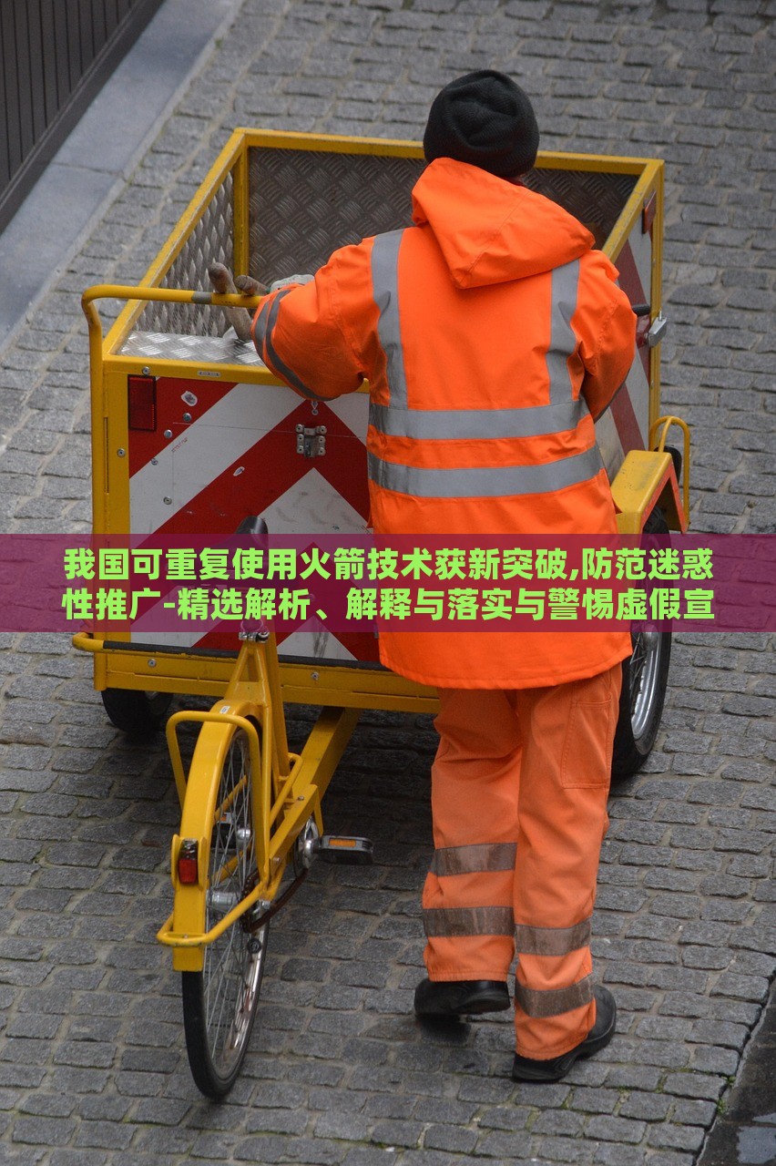 我国可重复使用火箭技术获新突破,防范迷惑性推广-精选解析、解释与落实与警惕虚假宣传-精选解析、解释与落实，我国可重复使用火箭技术新突破，揭秘真相与防范虚假宣传