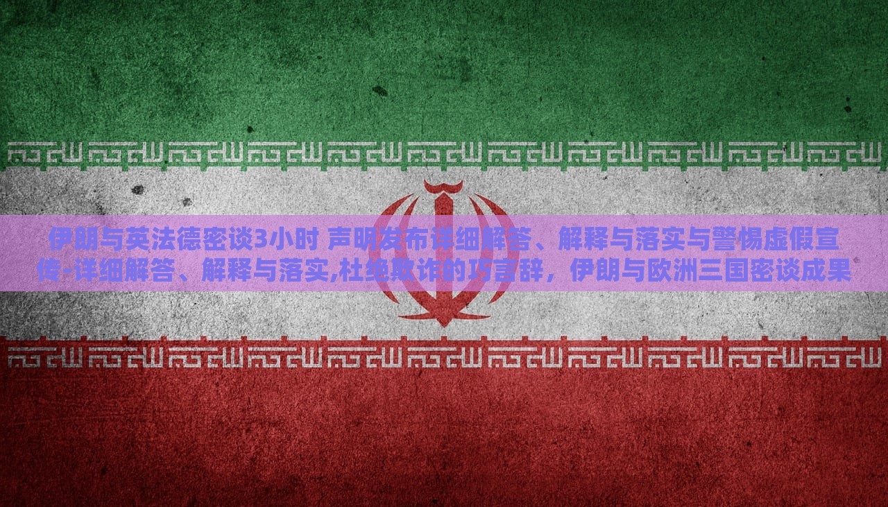 伊朗与英法德密谈3小时 声明发布详细解答、解释与落实与警惕虚假宣传-详细解答、解释与落实,杜绝欺诈的巧言辞，伊朗与欧洲三国密谈成果揭秘，详尽声明解读与防欺诈警示