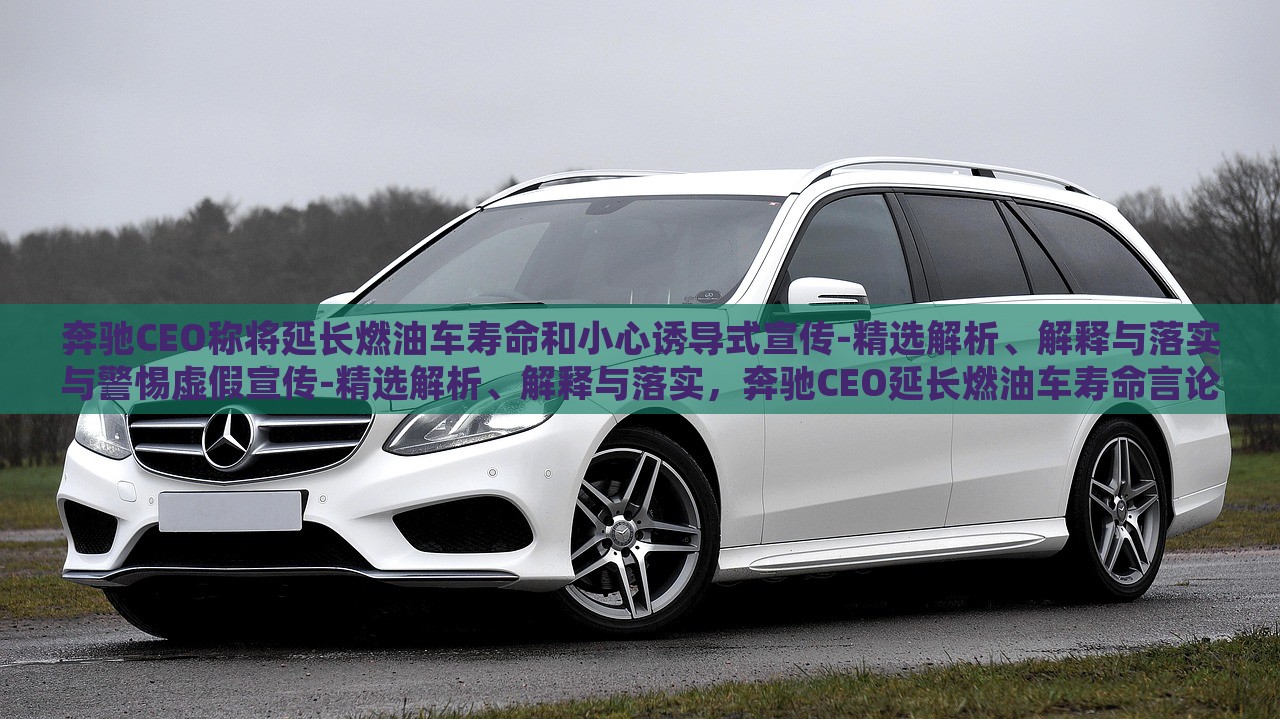 奔驰CEO称将延长燃油车寿命和小心诱导式宣传-精选解析、解释与落实与警惕虚假宣传-精选解析、解释与落实，奔驰CEO延长燃油车寿命言论解析，警惕诱导式宣传与虚假宣传风险