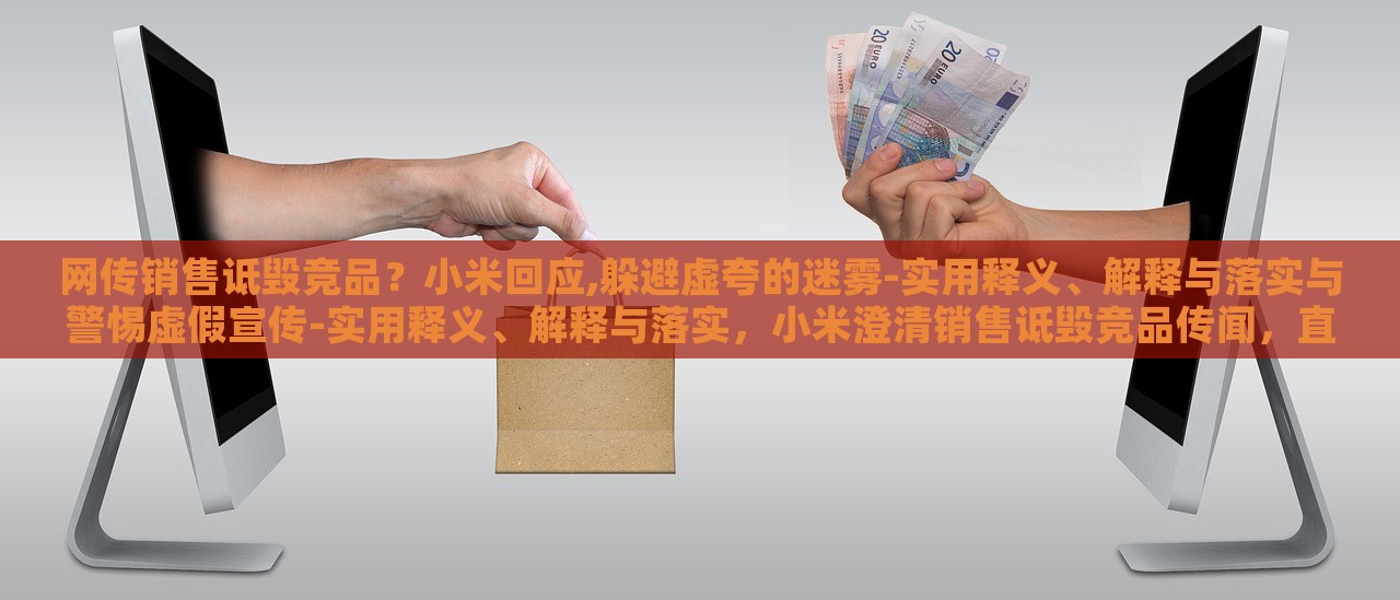 网传销售诋毁竞品？小米回应,躲避虚夸的迷雾-实用释义、解释与落实与警惕虚假宣传-实用释义、解释与落实，小米澄清销售诋毁竞品传闻，直面虚假宣传迷雾