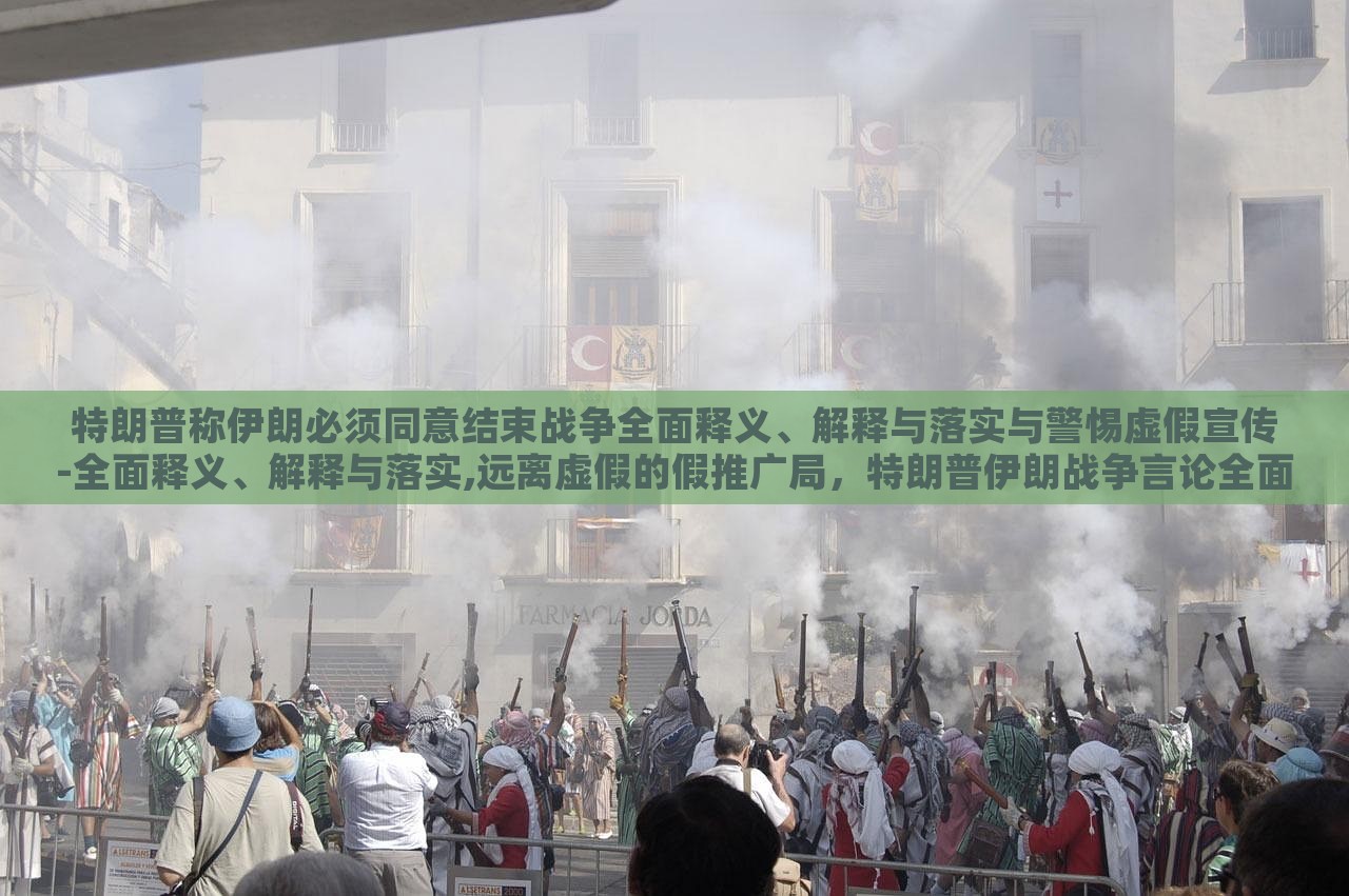 特朗普称伊朗必须同意结束战争全面释义、解释与落实与警惕虚假宣传-全面释义、解释与落实,远离虚假的假推广局，特朗普伊朗战争言论全面解读，警惕虚假宣传与误导