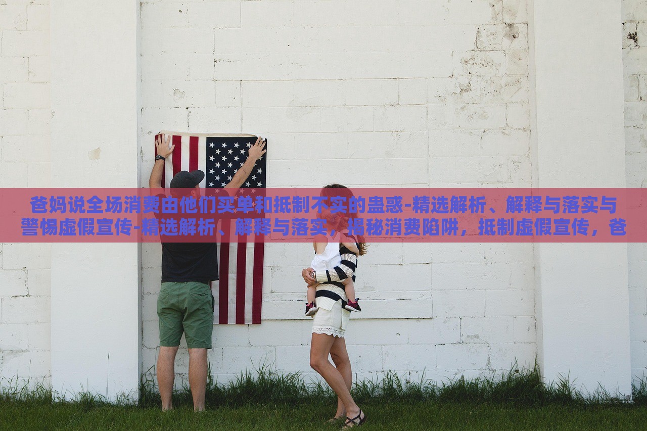爸妈说全场消费由他们买单和抵制不实的蛊惑-精选解析、解释与落实与警惕虚假宣传-精选解析、解释与落实，揭秘消费陷阱，抵制虚假宣传，爸妈买单背后的真相与对策