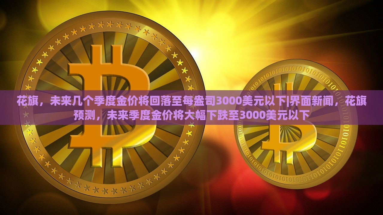 花旗，未来几个季度金价将回落至每盎司3000美元以下|界面新闻，花旗预测，未来季度金价将大幅下跌至3000美元以下