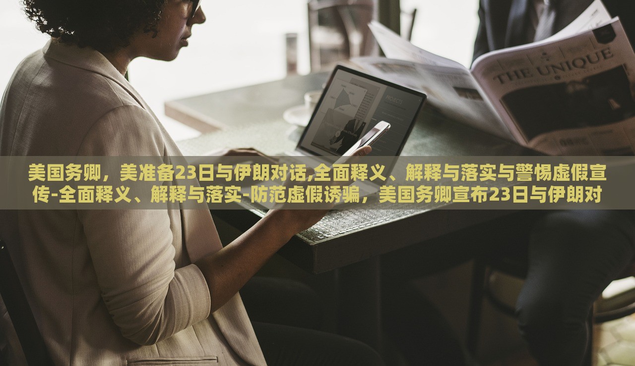 美国务卿，美准备23日与伊朗对话,全面释义、解释与落实与警惕虚假宣传-全面释义、解释与落实-防范虚假诱骗，美国务卿宣布23日与伊朗对话，全面解读、防范虚假宣传风险