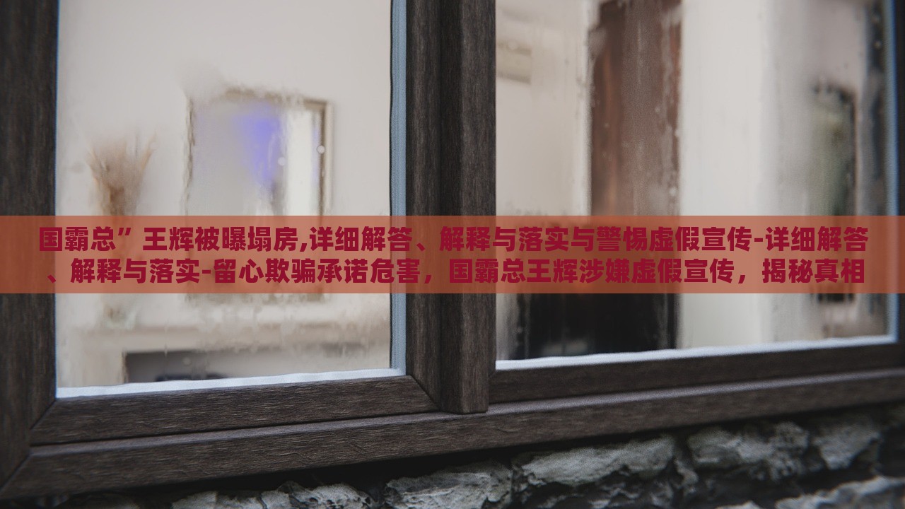 国霸总”王辉被曝塌房,详细解答、解释与落实与警惕虚假宣传-详细解答、解释与落实-留心欺骗承诺危害，国霸总王辉涉嫌虚假宣传，揭秘真相与警示消费者