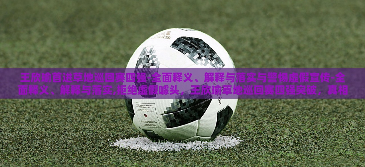 王欣瑜首进草地巡回赛四强-全面释义、解释与落实与警惕虚假宣传-全面释义、解释与落实,拒绝虚假噱头，王欣瑜草地巡回赛四强突破，真相解析与反虚假宣传警示
