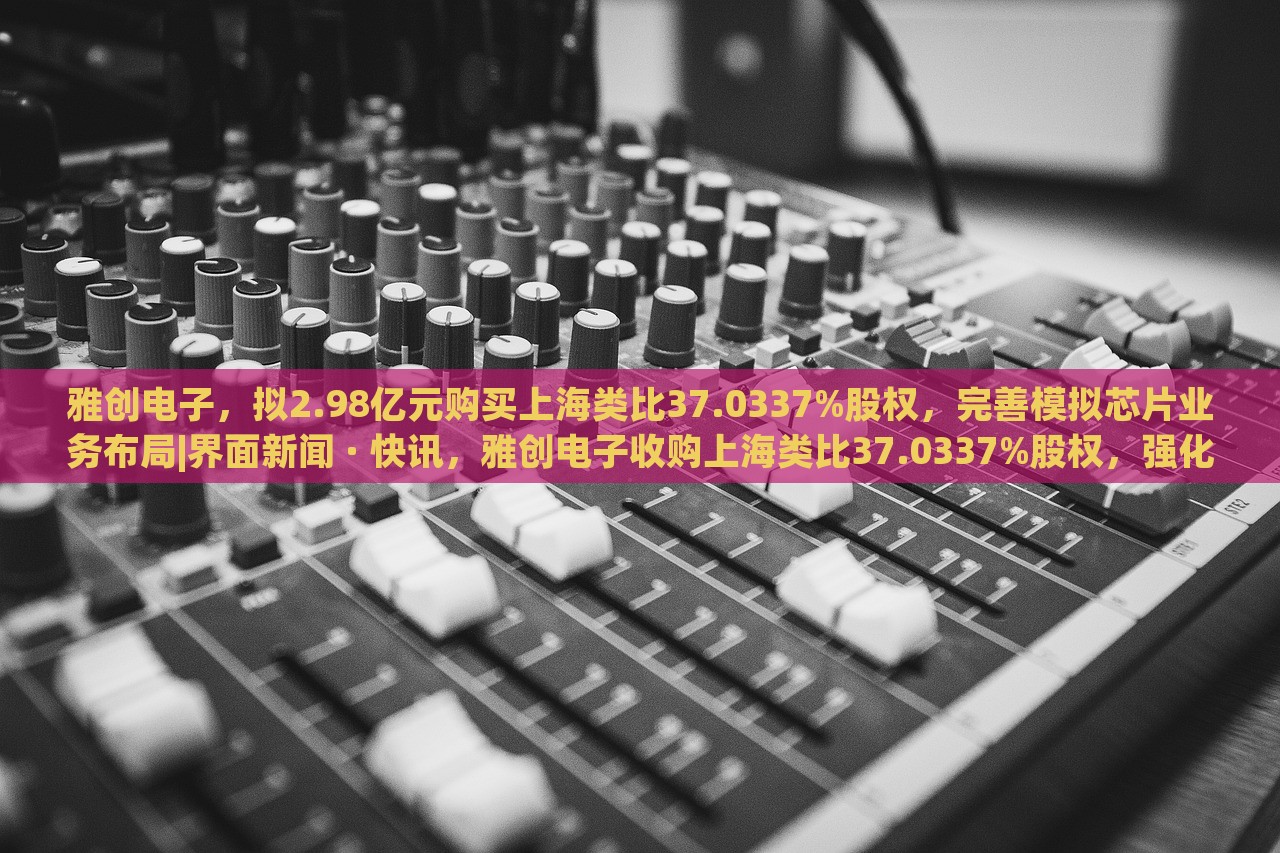雅创电子，拟2.98亿元购买上海类比37.0337%股权，完善模拟芯片业务布局|界面新闻 · 快讯，雅创电子收购上海类比37.0337%股权，强化模拟芯片业务布局