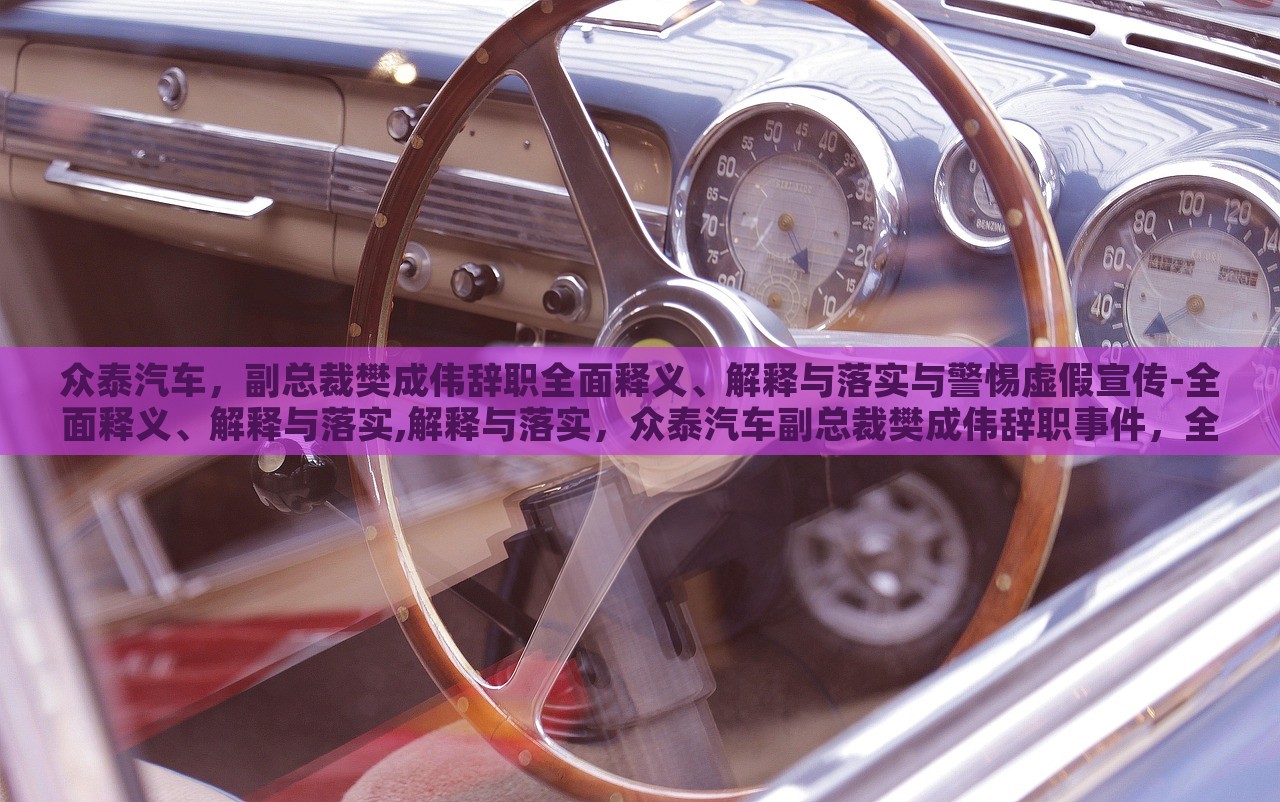 众泰汽车，副总裁樊成伟辞职全面释义、解释与落实与警惕虚假宣传-全面释义、解释与落实,解释与落实，众泰汽车副总裁樊成伟辞职事件，全面解读与虚假宣传警示
