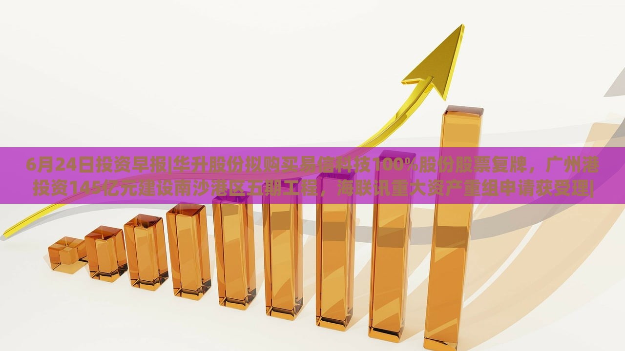 6月24日投资早报|华升股份拟购买易信科技100%股份股票复牌，广州港投资145亿元建设南沙港区五期工程，海联讯重大资产重组申请获受理|界面新闻 · 证券，华升股份易信科技收购、广州港南沙港区投资145亿，海联讯重组申请受理——6月24日投资早报